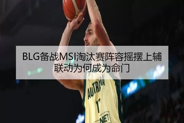 BLG备战MSI淘汰赛阵容摇摆上辅联动为何成为命门